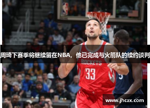 周琦下赛季将继续留在NBA，他已完成与火箭队的续约谈判